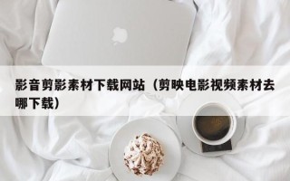 滕州影音剪影素材下载网站（剪映电影视频素材去哪下载）